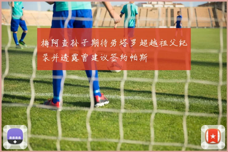 梅阿查孙子期待劳塔罗超越祖父纪录并透露曾建议签约帕斯