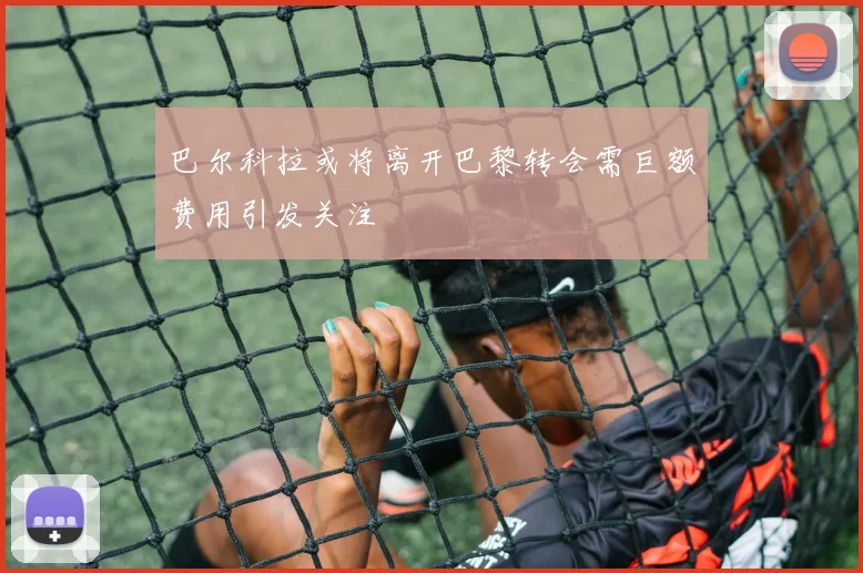 巴尔科拉或将离开巴黎转会需巨额费用引发关注