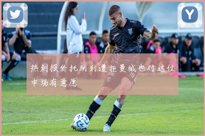 热刺报价托纳利遭拒曼城也对这位中场有意愿