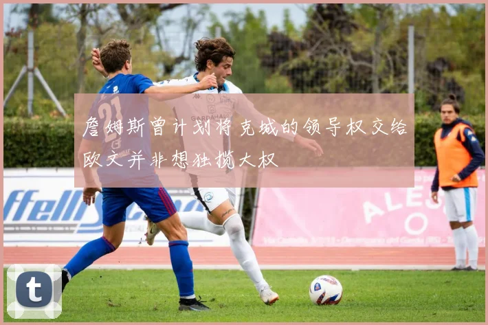 詹姆斯曾计划将克城的领导权交给欧文并非想独揽大权