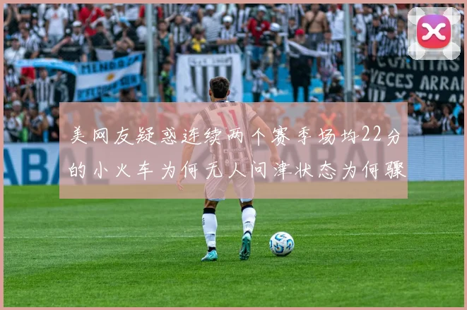 美网友疑惑连续两个赛季场均22分的小火车为何无人问津状态为何骤降