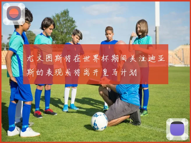尤文图斯将在世界杯期间关注迪亚斯的表现或将离开皇马计划