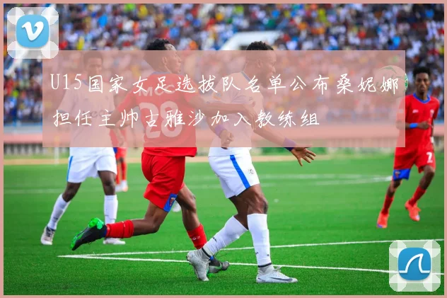 U15国家女足选拔队名单公布桑妮娜担任主帅古雅沙加入教练组