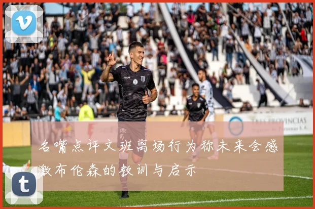 名嘴点评文班离场行为称未来会感激布伦森的教训与启示