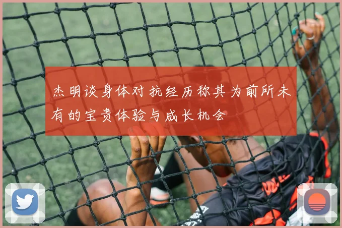 杰明谈身体对抗经历称其为前所未有的宝贵体验与成长机会