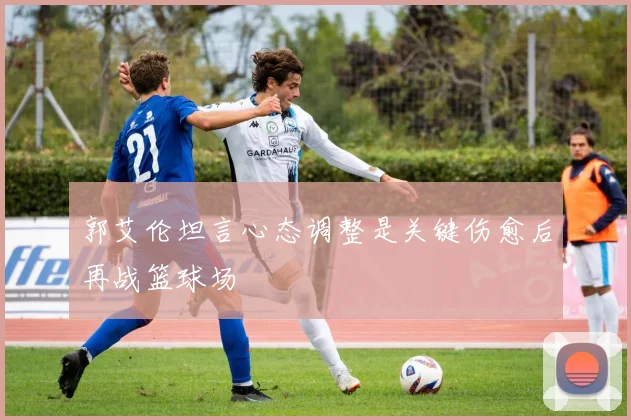 郭艾伦坦言心态调整是关键伤愈后再战篮球场