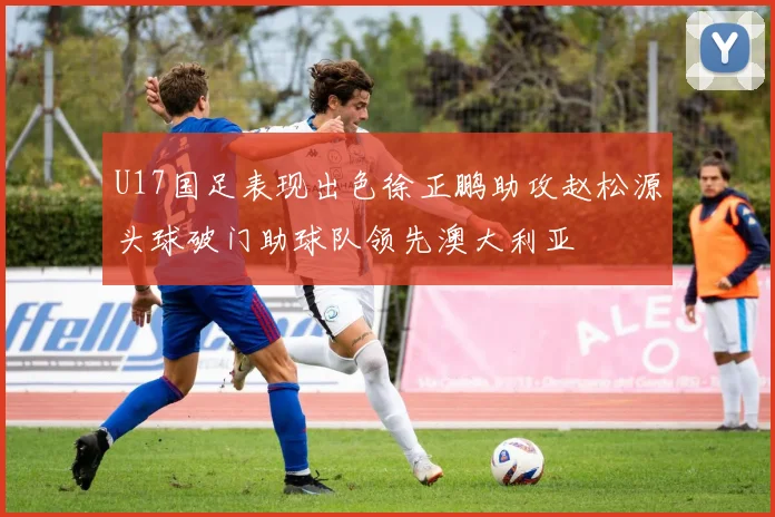 U17国足表现出色徐正鹏助攻赵松源头球破门助球队领先澳大利亚
