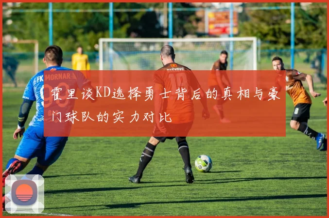 霍里谈KD选择勇士背后的真相与豪门球队的实力对比