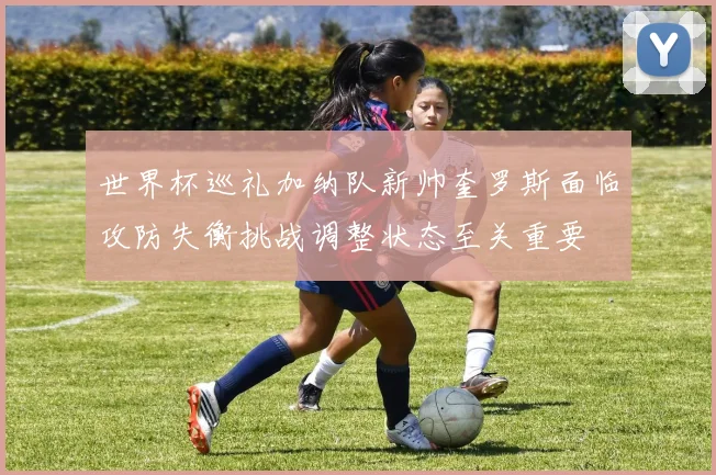 世界杯巡礼加纳队新帅奎罗斯面临攻防失衡挑战调整状态至关重要