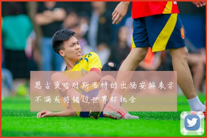 恩古莫哈对斯洛特的出场安排表示不满或将错过世界杯机会