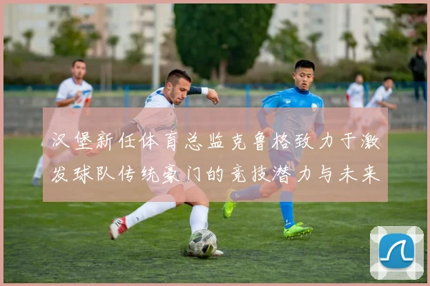 汉堡新任体育总监克鲁格致力于激发球队传统豪门的竞技潜力与未来发展
