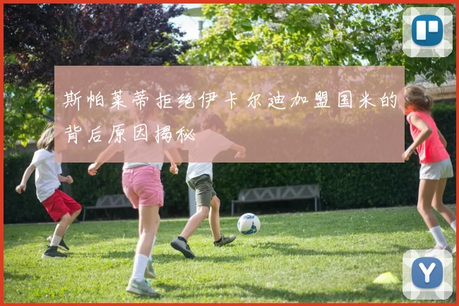 斯帕莱蒂拒绝伊卡尔迪加盟国米的背后原因揭秘